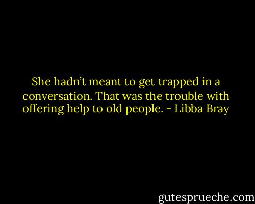 She hadn’t meant to get trapped in a conversation. That was the trouble with offering help to old people. - Libba Bray