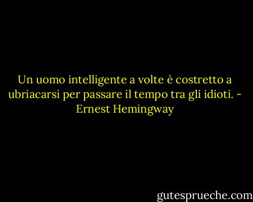 Un uomo intelligente a volte è costretto a ubriacarsi per passare il tempo tra gli idioti. - Ernest Hemingway