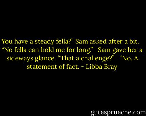 You have a steady fella?” Sam asked after a bit. <br /><br />“No fella can hold me for long.” <br /><br />Sam gave her a sideways glance. “That a challenge?” <br /><br />“No. A statement of fact. - Libba Bray