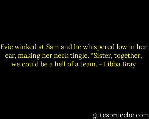 Evie winked at Sam and he whispered low in her ear, making her neck tingle. “Sister, together, we could be a hell of a team. - Libba Bray