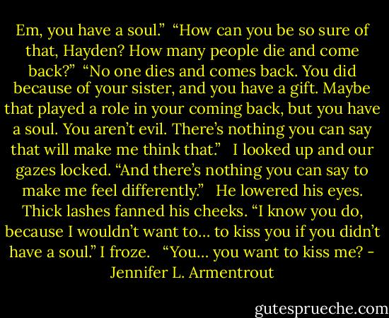 Em, you have a soul.”<br /><br />“How can you be so sure of that, Hayden? How many people die and come back?”<br /><br />“No one dies and comes back. You did because of your sister, and you have a gift. Maybe that played a role in your coming back, but you have a soul. You aren’t evil. There’s nothing you can say that will make me think that.” <br /><br />I looked up and our gazes locked. “And there’s nothing you can say to make me feel differently.” <br /><br />He lowered his eyes. Thick lashes fanned his cheeks. “I know you do, because I wouldn’t want to… to kiss you if you didn’t have a soul.” I froze.<br /> <br />“You… you want to kiss me? - Jennifer L. Armentrout