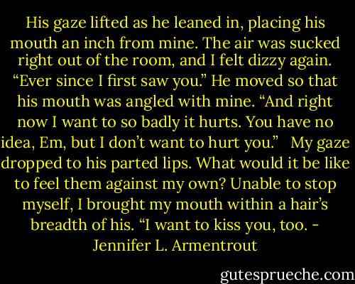 His gaze lifted as he leaned in, placing his mouth an inch from mine. The air was sucked right out of the room, and I felt dizzy again. “Ever since I first saw you.” He moved so that his mouth was angled with mine. “And right now I want to so badly it hurts. You have no idea, Em, but I don’t want to hurt you.” <br /><br />My gaze dropped to his parted lips. What would it be like to feel them against my own? Unable to stop myself, I brought my mouth within a hair’s breadth of his. “I want to kiss you, too. - Jennifer L. Armentrout