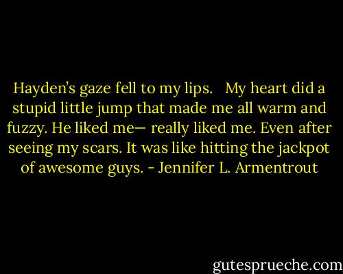 Hayden’s gaze fell to my lips. <br /><br />My heart did a stupid little jump that made me all warm and fuzzy. He liked me— really liked me. Even after seeing my scars. It was like hitting the jackpot of awesome guys. - Jennifer L. Armentrout
