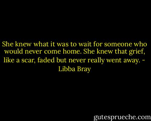 She knew what it was to wait for someone who would never come home. She knew that grief, like a scar, faded but never really went away. - Libba Bray