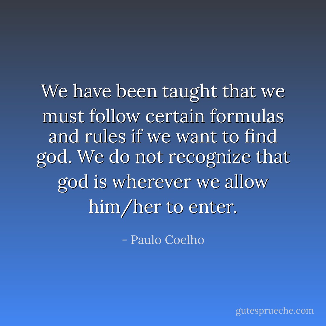 We have been taught that we must follow certain formulas and rules if we want to find god. We do not recognize that god is wherever we allow him/her to enter. - Paulo Coelho