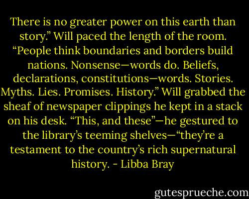 There is no greater power on this earth than story.” Will paced the length of the room. “People think boundaries and borders build nations. Nonsense—words do. Beliefs, declarations, constitutions—words. Stories. Myths. Lies. Promises. History.” Will grabbed the sheaf of newspaper clippings he kept in a stack on his desk. “This, and these”—he gestured to the library’s teeming shelves—“they’re a testament to the country’s rich supernatural history. - Libba Bray