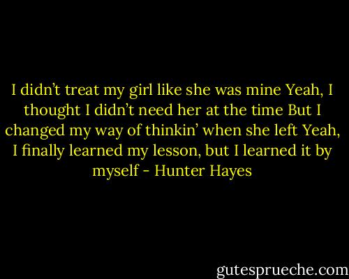 I didn’t treat my girl like she was mine<br />Yeah, I thought I didn’t need her at the time<br />But I changed my way of thinkin’ when she left<br />Yeah, I finally learned my lesson, but I learned it by myself - Hunter Hayes