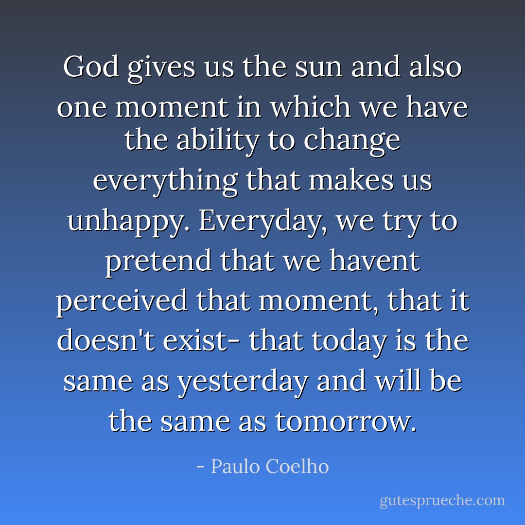 God gives us the sun and also one moment in which we have the ability to change everything that makes us unhappy. Everyday, we try to pretend that we havent perceived that moment, that it doesn't exist- that today is the same as yesterday and will be the same as tomorrow. - Paulo Coelho