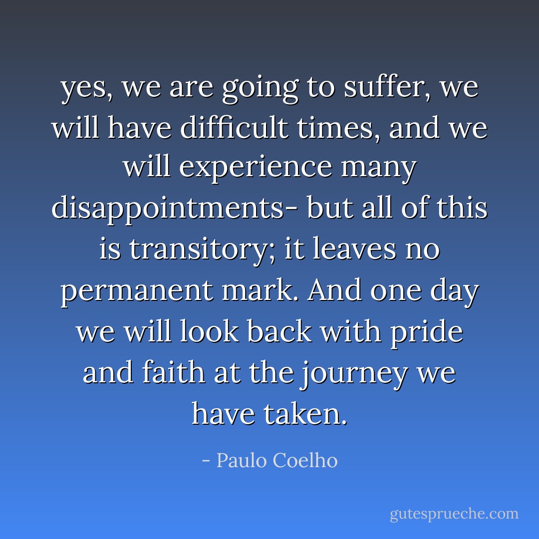 yes, we are going to suffer, we will have difficult times, and we will experience many disappointments- but all of this is transitory; it leaves no permanent mark. And one day we will look back with pride and faith at the journey we have taken. - Paulo Coelho