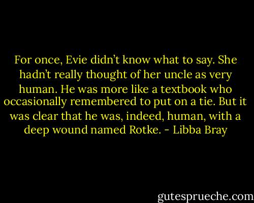 For once, Evie didn’t know what to say. She hadn’t really thought of her uncle as very human. He was more like a textbook who occasionally remembered to put on a tie. But it was clear that he was, indeed, human, with a deep wound named Rotke. - Libba Bray