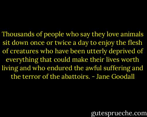 Thousands of people who say they love animals sit down once or twice a day to enjoy the flesh of creatures who have been utterly deprived of everything that could make their lives worth living and who endured the awful suffering and the terror of the abattoirs. - Jane Goodall