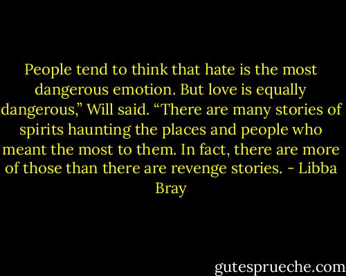 People tend to think that hate is the most dangerous emotion. But love is equally dangerous,” Will said. “There are many stories of spirits haunting the places and people who meant the most to them. In fact, there are more of those than there are revenge stories. - Libba Bray