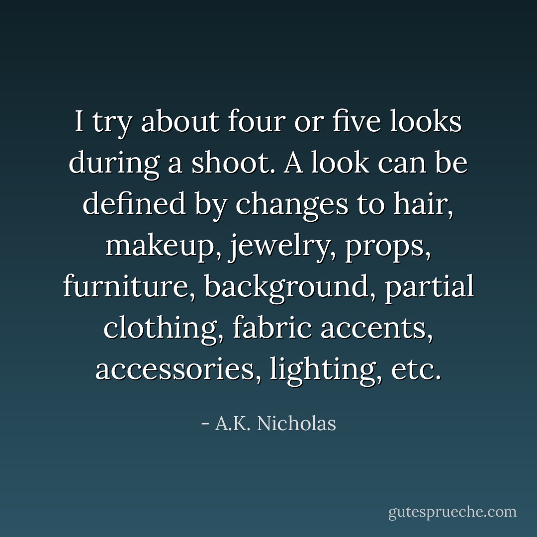 I try about four or five looks during a shoot. A look can be defined by changes to hair, makeup, jewelry, props, furniture, background, partial clothing, fabric accents, accessories, lighting, etc. - A.K. Nicholas