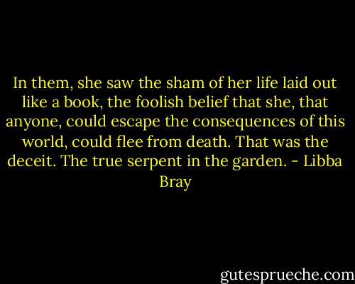 In them, she saw the sham of her life laid out like a book, the foolish belief that she, that anyone, could escape the consequences of this world, could flee from death. That was the deceit. The true serpent in the garden. - Libba Bray