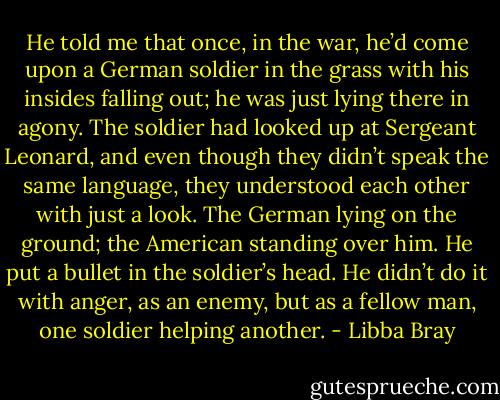 He told me that once, in the war, he’d come upon a German soldier in the grass with his insides falling out; he was just lying there in agony. The soldier had looked up at Sergeant Leonard, and even though they didn’t speak the same language, they understood each other with just a look. The German lying on the ground; the American standing over him. He put a bullet in the soldier’s head. He didn’t do it with anger, as an enemy, but as a fellow man, one soldier helping another. - Libba Bray
