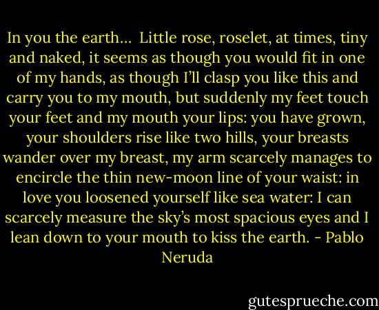 In you the earth… <br />Little<br />rose,<br />roselet,<br />at times,<br />tiny and naked,<br />it seems<br />as though you would fit<br />in one of my hands,<br />as though I’ll clasp you like this<br />and carry you to my mouth,<br />but<br />suddenly<br />my feet touch your feet and my mouth your lips:<br />you have grown,<br />your shoulders rise like two hills,<br />your breasts wander over my breast,<br />my arm scarcely manages to encircle the thin<br />new-moon line of your waist:<br />in love you loosened yourself like sea water:<br />I can scarcely measure the sky’s most spacious eyes<br />and I lean down to your mouth to kiss the earth. - Pablo Neruda