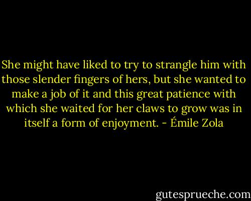 She might have liked to try to strangle him with those slender fingers of hers, but she wanted to make a job of it and this great patience with which she waited for her claws to grow was in itself a form of enjoyment. - Émile Zola