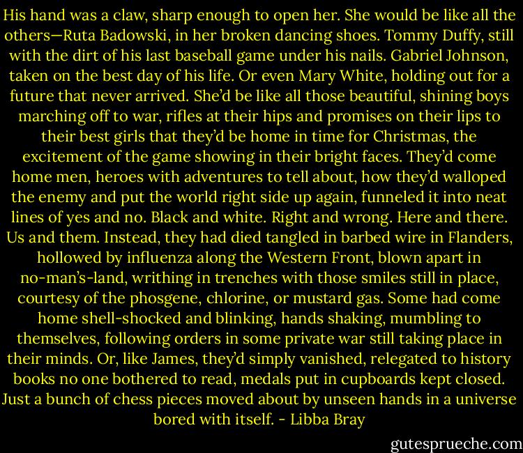 His hand was a claw, sharp enough to open her. She would be like all the others—Ruta Badowski, in her broken dancing shoes. Tommy Duffy, still with the dirt of his last baseball game under his nails. Gabriel Johnson, taken on the best day of his life. Or even Mary White, holding out for a future that never arrived. She’d be like all those beautiful, shining boys marching off to war, rifles at their hips and promises on their lips to their best girls that they’d be home in time for Christmas, the excitement of the game showing in their bright faces. They’d come home men, heroes with adventures to tell about, how they’d walloped the enemy and put the world right side up again, funneled it into neat lines of yes and no. Black and white. Right and wrong. Here and there. Us and them. Instead, they had died tangled in barbed wire in Flanders, hollowed by influenza along the Western Front, blown apart in no-man’s-land, writhing in trenches with those smiles still in place, courtesy of the phosgene, chlorine, or mustard gas. Some had come home shell-shocked and blinking, hands shaking, mumbling to themselves, following orders in some private war still taking place in their minds. Or, like James, they’d simply vanished, relegated to history books no one bothered to read, medals put in cupboards kept closed. Just a bunch of chess pieces moved about by unseen hands in a universe bored with itself. - Libba Bray