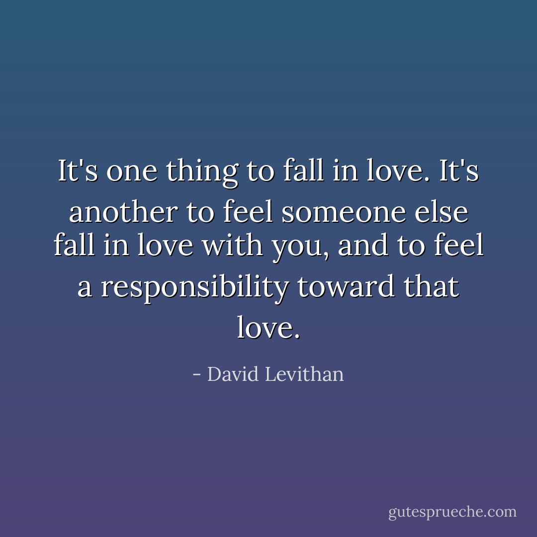 It's one thing to fall in love. It's another to feel someone else fall in love with you, and to feel a responsibility toward that love. - David Levithan