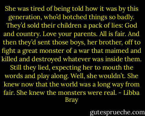 She was tired of being told how it was by this generation, who’d botched things so badly. They’d sold their children a pack of lies: God and country. Love your parents. All is fair. And then they’d sent those boys, her brother, off to fight a great monster of a war that maimed and killed and destroyed whatever was inside them. Still they lied, expecting her to mouth the words and play along. Well, she wouldn’t. She knew now that the world was a long way from fair. She knew the monsters were real. - Libba Bray