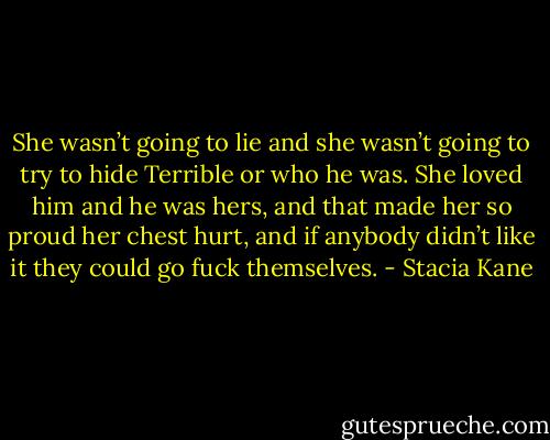 She wasn’t going to lie and she wasn’t going to try to hide Terrible or who he was. She loved him and he was hers, and that made her so proud her chest hurt, and if anybody didn’t like it they could go fuck themselves. - Stacia Kane