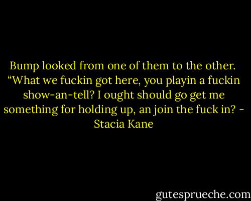 Bump looked from one of them to the other. <br />“What we fuckin got here, you playin a fuckin show-an-tell? I ought should go get me something for holding up, an join the fuck in? - Stacia Kane