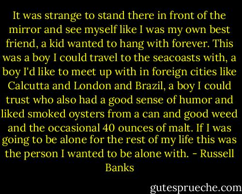 It was strange to stand there in front of the mirror and see myself like I was my own best friend, a kid wanted to hang with forever. This was a boy I could travel to the seacoasts with, a boy I'd like to meet up with in foreign cities like Calcutta and London and Brazil, a boy I could trust who also had a good sense of humor and liked smoked oysters from a can and good weed and the occasional 40 ounces of malt. If I was going to be alone for the rest of my life this was the person I wanted to be alone with. - Russell Banks