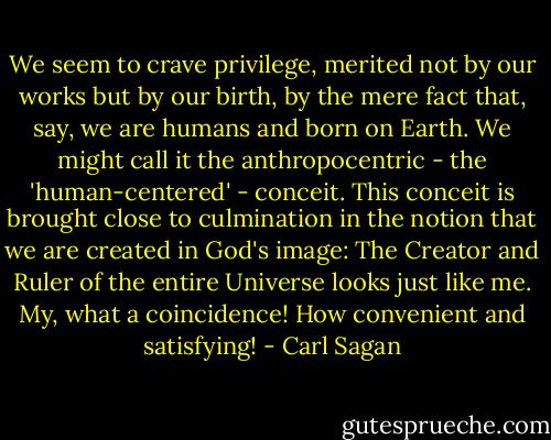 We seem to crave privilege, merited not by our works but by our birth, by the mere fact that, say, we are humans and born on Earth. We might call it the anthropocentric - the 'human-centered' - conceit. This conceit is brought close to culmination in the notion that we are created in God's image: The Creator and Ruler of the entire Universe looks just like me. My, what a coincidence! How convenient and satisfying! - Carl Sagan