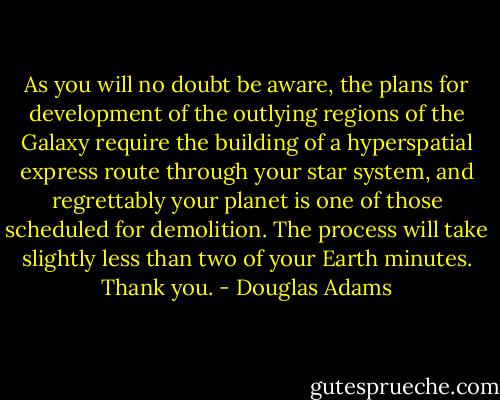 As you will no doubt be aware, the plans for development of the outlying regions of the Galaxy require the building of a hyperspatial express route through your star system, and regrettably your planet is one of those scheduled for demolition. The process will take slightly less than two of your Earth minutes. Thank you. - Douglas Adams