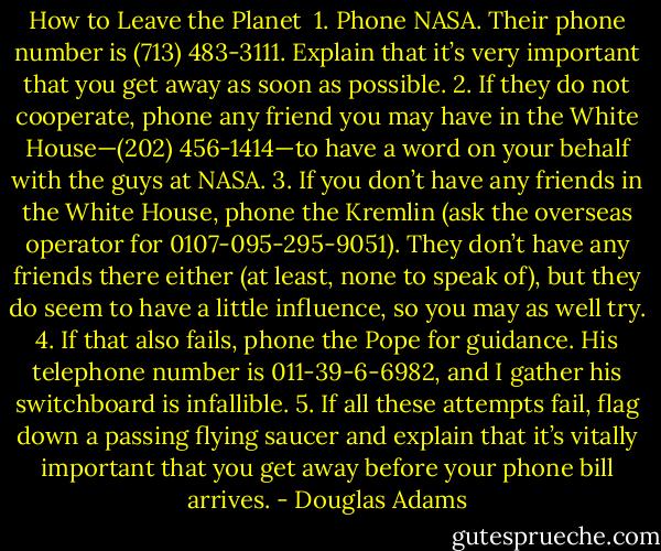 How to Leave the Planet<br /><br />1. Phone NASA. Their phone number is (713) 483-3111. Explain that it’s very important that you get away as soon as possible.<br />2. If they do not cooperate, phone any friend you may have in the White House—(202) 456-1414—to have a word on your behalf with the guys at NASA.<br />3. If you don’t have any friends in the White House, phone the Kremlin (ask the overseas operator for 0107-095-295-9051). They don’t have any friends there either (at least, none to speak of), but they do seem to have a little influence, so you may as well try.<br />4. If that also fails, phone the Pope for guidance. His telephone number is 011-39-6-6982, and I gather his switchboard is infallible.<br />5. If all these attempts fail, flag down a passing flying saucer and explain that it’s vitally important that you get away before your phone bill arrives. - Douglas Adams