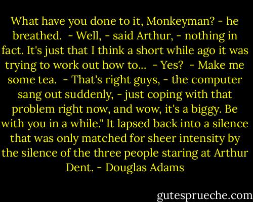 What have you done to it, Monkeyman? - he breathed.<br /> - Well, - said Arthur, - nothing in fact. It's just that I think a<br />short while ago it was trying to work out how to...<br /> - Yes?<br /> - Make me some tea.<br /> - That's right guys, - the computer sang out suddenly, - just coping<br />with that problem right now, and wow, it's a biggy. Be with you in a<br />while." It lapsed back into a silence that was only matched for sheer<br />intensity by the silence of the three people staring at Arthur Dent. - Douglas Adams
