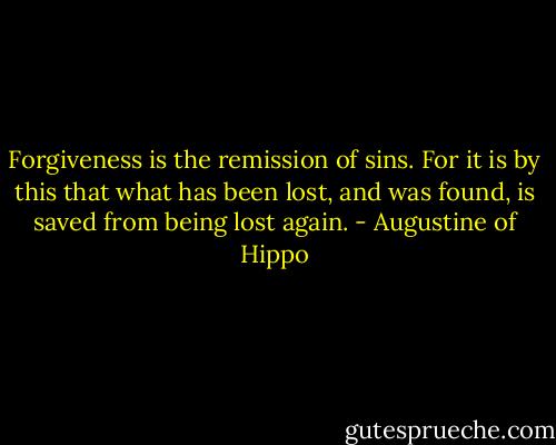 Forgiveness is the remission of sins. For it is by this that what has been lost, and was found, is saved from being lost again. - Augustine of Hippo