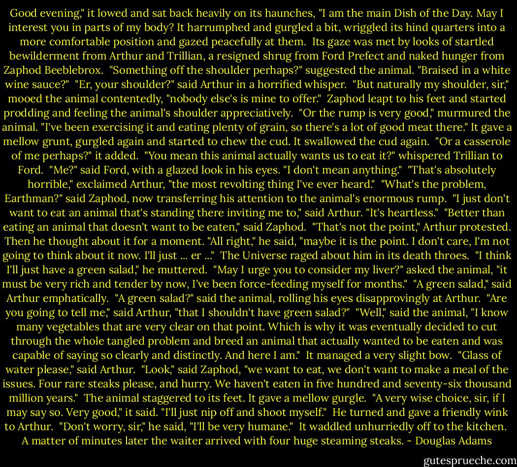 Good evening," it lowed and sat back heavily on its haunches, "I am the main Dish of the Day. May I interest you in parts of my body? It harrumphed and gurgled a bit, wriggled its hind quarters into a more comfortable position and gazed peacefully at them.<br /><br />Its gaze was met by looks of startled bewilderment from Arthur and Trillian, a resigned shrug from Ford Prefect and naked hunger from Zaphod Beeblebrox.<br /><br />"Something off the shoulder perhaps?" suggested the animal. "Braised in a white wine sauce?"<br /><br />"Er, your shoulder?" said Arthur in a horrified whisper.<br /><br />"But naturally my shoulder, sir," mooed the animal contentedly, "nobody else's is mine to offer."<br /><br />Zaphod leapt to his feet and started prodding and feeling the animal's shoulder appreciatively.<br /><br />"Or the rump is very good," murmured the animal. "I've been exercising it and eating plenty of grain, so there's a lot of good meat there." It gave a mellow grunt, gurgled again and started to chew the cud. It swallowed the cud again.<br /><br />"Or a casserole of me perhaps?" it added.<br /><br />"You mean this animal actually wants us to eat it?" whispered Trillian to Ford.<br /><br />"Me?" said Ford, with a glazed look in his eyes. "I don't mean anything."<br /><br />"That's absolutely horrible," exclaimed Arthur, "the most revolting thing I've ever heard."<br /><br />"What's the problem, Earthman?" said Zaphod, now transferring his attention to the animal's enormous rump.<br /><br />"I just don't want to eat an animal that's standing there inviting me to," said Arthur. "It's heartless."<br /><br />"Better than eating an animal that doesn't want to be eaten," said Zaphod.<br /><br />"That's not the point," Arthur protested. Then he thought about it for a moment. "All right," he said, "maybe it is the point. I don't care, I'm not going to think about it now. I'll just ... er ..."<br /><br />The Universe raged about him in its death throes.<br /><br />"I think I'll just have a green salad," he muttered.<br /><br />"May I urge you to consider my liver?" asked the animal, "it must be very rich and tender by now, I've been force-feeding myself for months."<br /><br />"A green salad," said Arthur emphatically.<br /><br />"A green salad?" said the animal, rolling his eyes disapprovingly at Arthur.<br /><br />"Are you going to tell me," said Arthur, "that I shouldn't have green salad?"<br /><br />"Well," said the animal, "I know many vegetables that are very clear on that point. Which is why it was eventually decided to cut through the whole tangled problem and breed an animal that actually wanted to be eaten and was capable of saying so clearly and distinctly. And here I am."<br /><br />It managed a very slight bow.<br /><br />"Glass of water please," said Arthur.<br /><br />"Look," said Zaphod, "we want to eat, we don't want to make a meal of the issues. Four rare steaks please, and hurry. We haven't eaten in five hundred and seventy-six thousand million years."<br /><br />The animal staggered to its feet. It gave a mellow gurgle.<br /><br />"A very wise choice, sir, if I may say so. Very good," it said. "I'll just nip off and shoot myself."<br /><br />He turned and gave a friendly wink to Arthur.<br /><br />"Don't worry, sir," he said, "I'll be very humane."<br /><br />It waddled unhurriedly off to the kitchen.<br /><br />A matter of minutes later the waiter arrived with four huge steaming steaks. - Douglas Adams