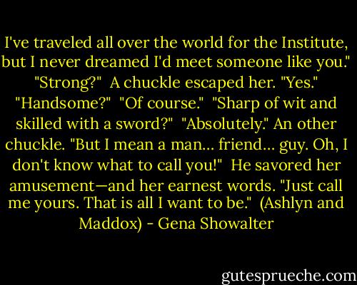 I've traveled all over the world for the Institute, but I never dreamed I'd meet someone like you."<br /><br />"Strong?"<br /><br />A chuckle escaped her. "Yes."<br /><br />"Handsome?"<br /><br />"Of course."<br /><br />"Sharp of wit and skilled with a sword?"<br /><br />"Absolutely." An other chuckle. "But I mean a man… friend… guy. Oh, I don't know what to call you!"<br /><br />He savored her amusement—and her earnest words. "Just call me yours. That is all I want to be."<br /><br />(Ashlyn and Maddox) - Gena Showalter