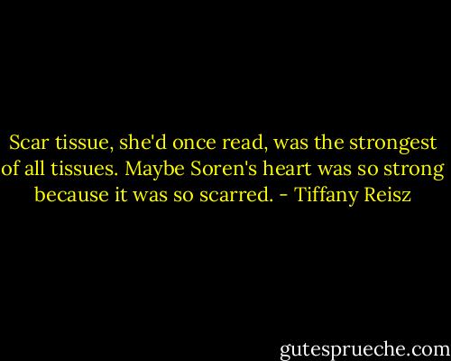 Scar tissue, she'd once read, was the strongest of all tissues. Maybe Soren's heart was so strong because it was so scarred. - Tiffany Reisz