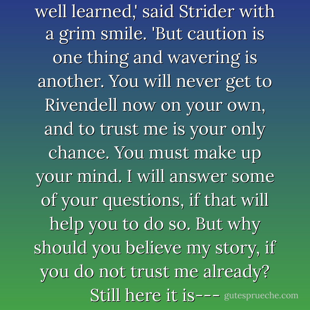 The lesson in caution has been well learned,' said Strider with a grim smile. 'But caution is one thing and wavering is another. You will never get to Rivendell now on your own, and to trust me is your only chance. You must make up your mind. I will answer some of your questions, if that will help you to do so. But why should you believe my story, if you do not trust me already? Still here it is--- - J.R.R. Tolkien