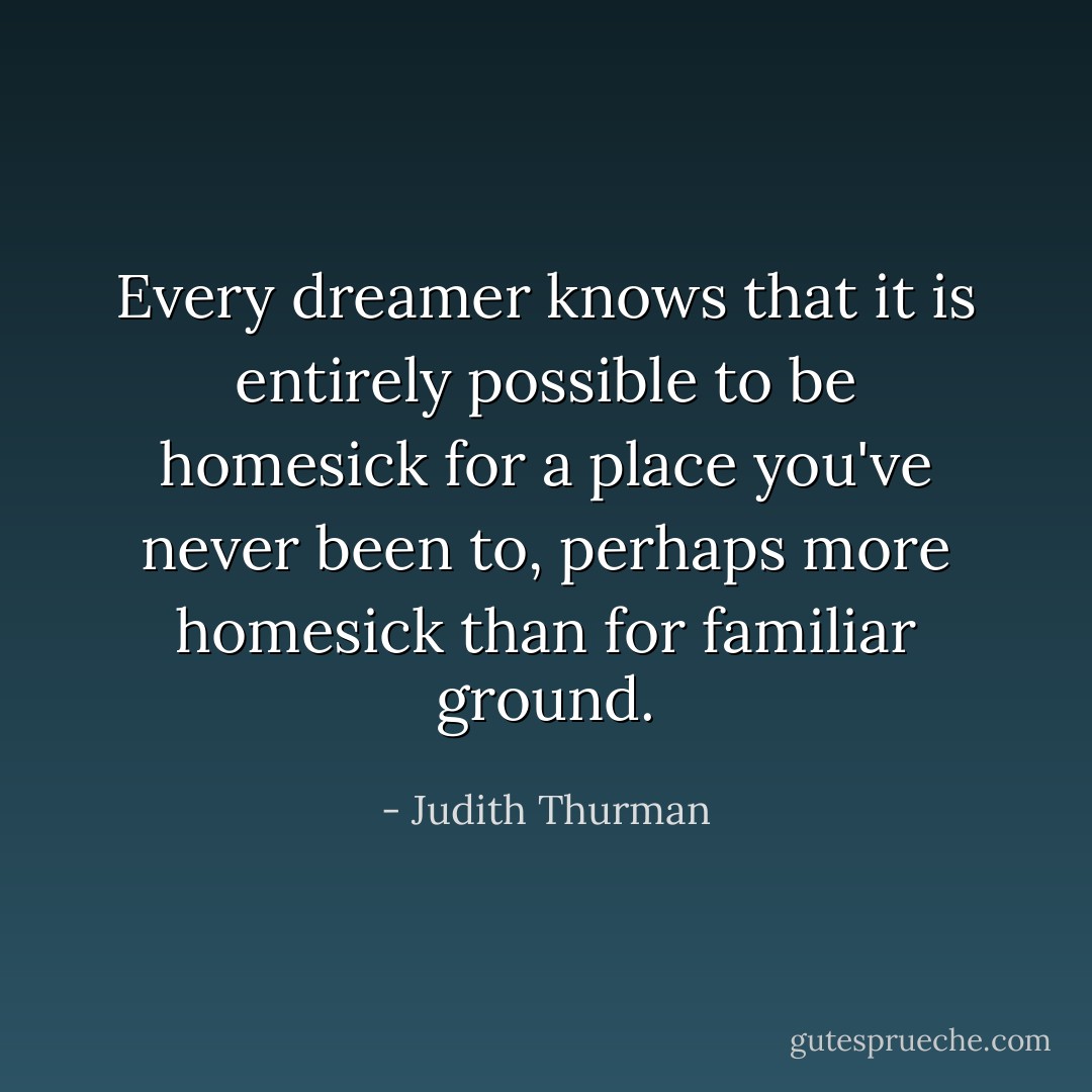 Every dreamer knows that it is entirely possible to be homesick for a place you've never been to, perhaps more homesick than for familiar ground. - Judith Thurman