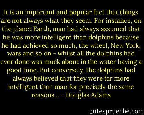 It is an important and popular fact that things are not always what they seem. For instance, on the planet Earth, man had always assumed that he was more intelligent than dolphins because he had achieved so much, the wheel, New York, wars and so on - whilst all the dolphins had ever done was muck about in the water having a good time. But conversely, the dolphins had always believed that they were far more intelligent than man for precisely the same reasons… - Douglas Adams