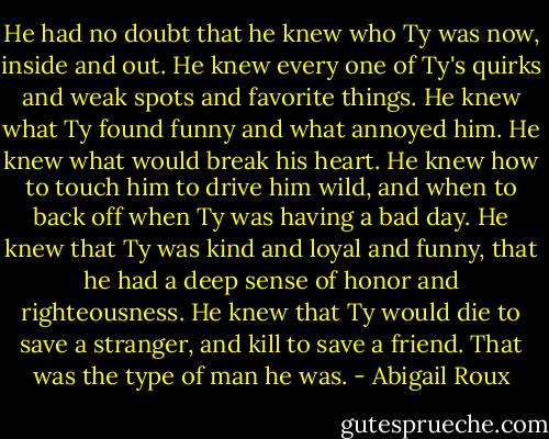 He had no doubt that he knew who Ty was now, inside and out. He knew every one of Ty's quirks and weak spots and favorite things. He knew what Ty found funny and what annoyed him. He knew what would break his heart. He knew how to touch him to drive him wild, and when to back off when Ty was having a bad day. He knew that Ty was kind and loyal and funny, that he had a deep sense of honor and righteousness. He knew that Ty would die to save a stranger, and kill to save a friend. That was the type of man he was. - Abigail Roux