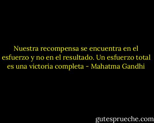 Nuestra recompensa se encuentra en el esfuerzo y no en el resultado. Un esfuerzo total es una victoria completa - Mahatma Gandhi