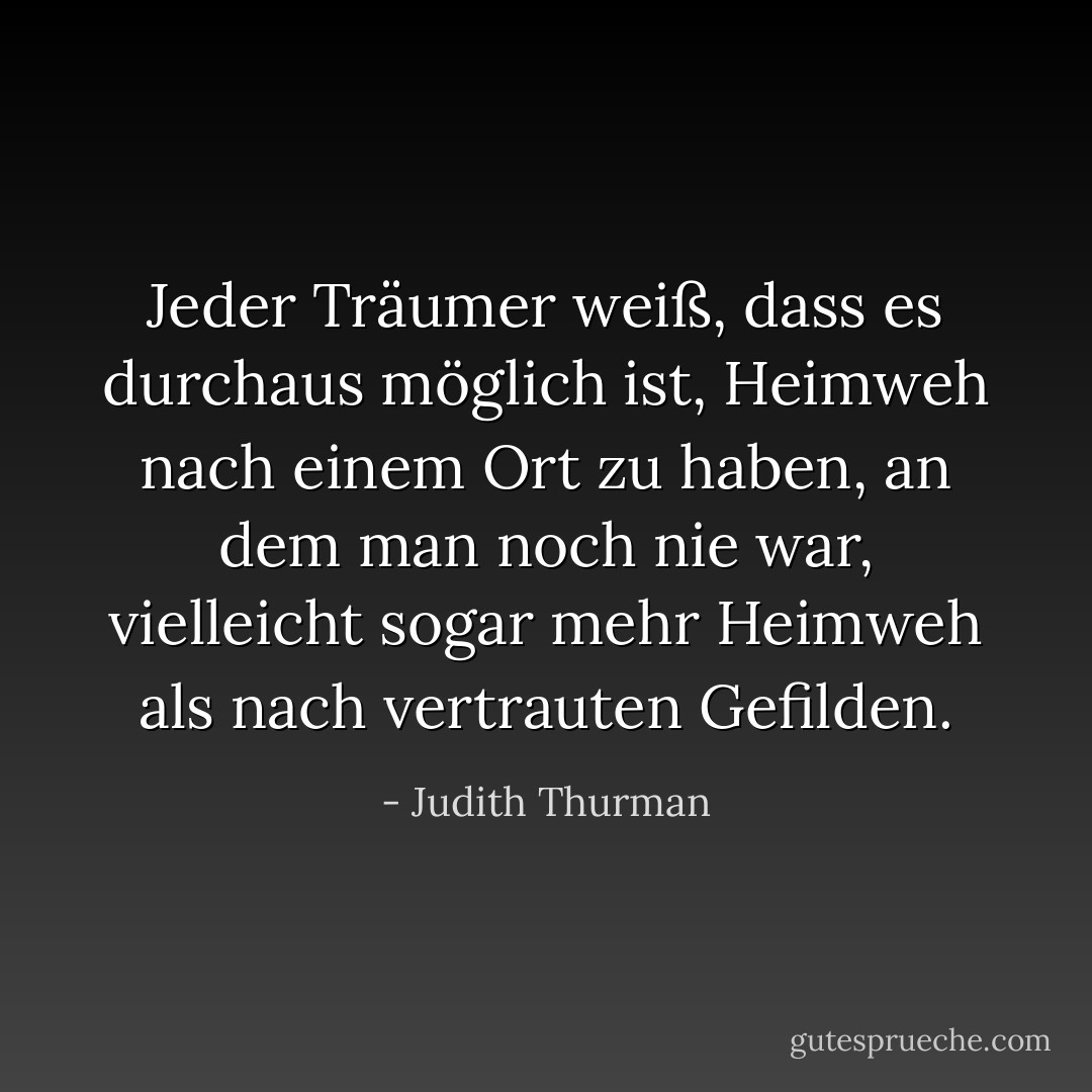 Jeder Träumer weiß, dass es durchaus möglich ist, Heimweh nach einem Ort zu haben, an dem man noch nie war, vielleicht sogar mehr Heimweh als nach vertrauten Gefilden. - Judith Thurman<