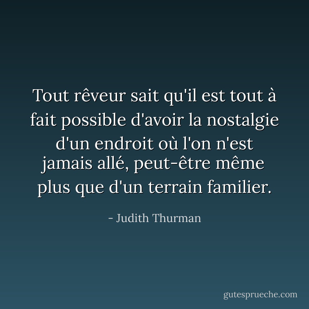 Tout rêveur sait qu'il est tout à fait possible d'avoir la nostalgie d'un endroit où l'on n'est jamais allé, peut-être même plus que d'un terrain familier. - Judith Thurman