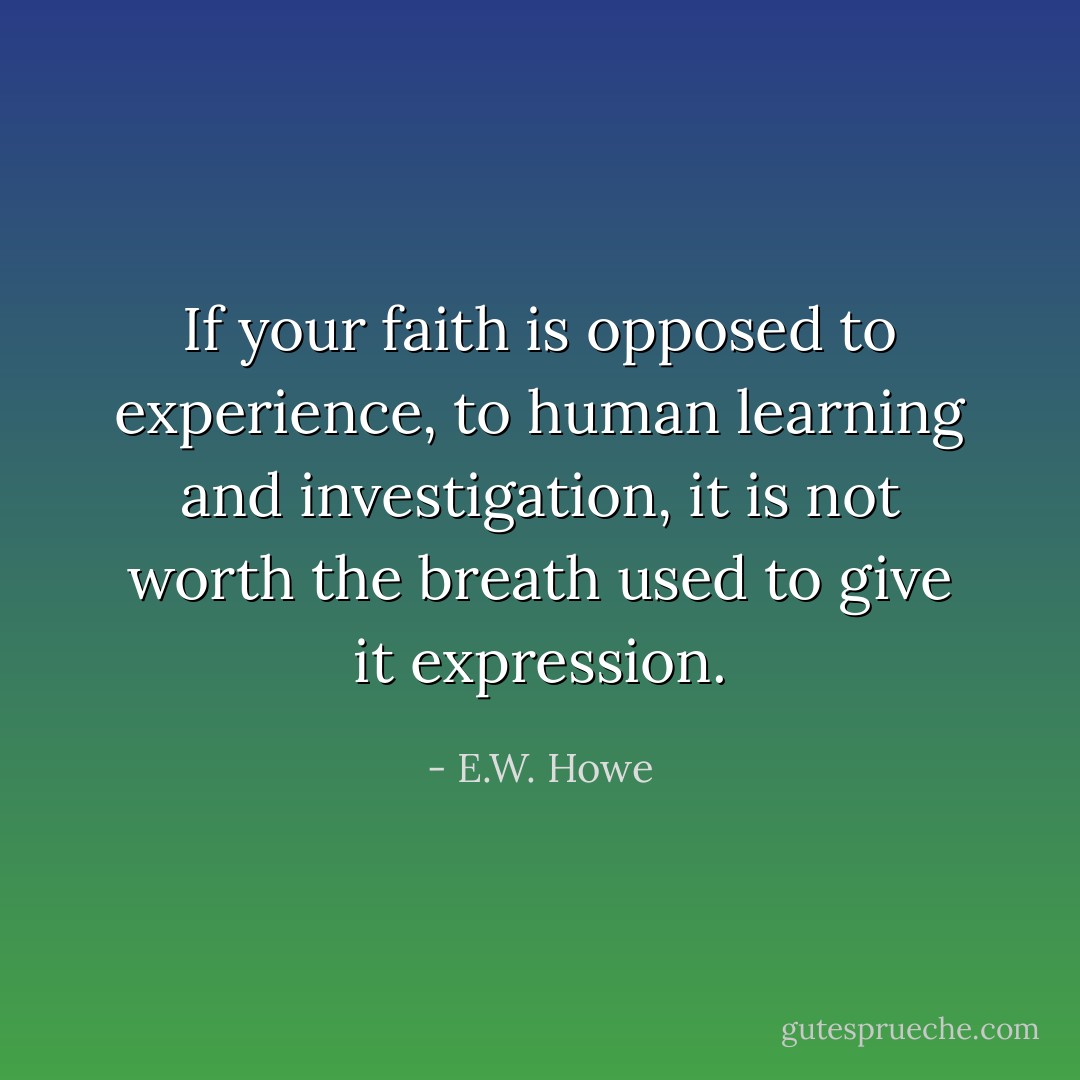 If your faith is opposed to experience, to human learning and investigation, it is not worth the breath used to give it expression. - E.W. Howe