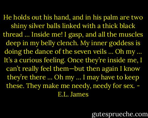 He holds out his hand, and in his palm are two shiny silver balls linked with a thick black thread … Inside me! I gasp, and all the muscles deep in my belly clench. My inner goddess is doing the dance of the seven veils … Oh my … It’s a curious feeling. Once they’re inside me, I can’t really feel them—but then again I know they’re there … Oh my … I may have to keep these. They make me needy, needy for sex. - E.L. James