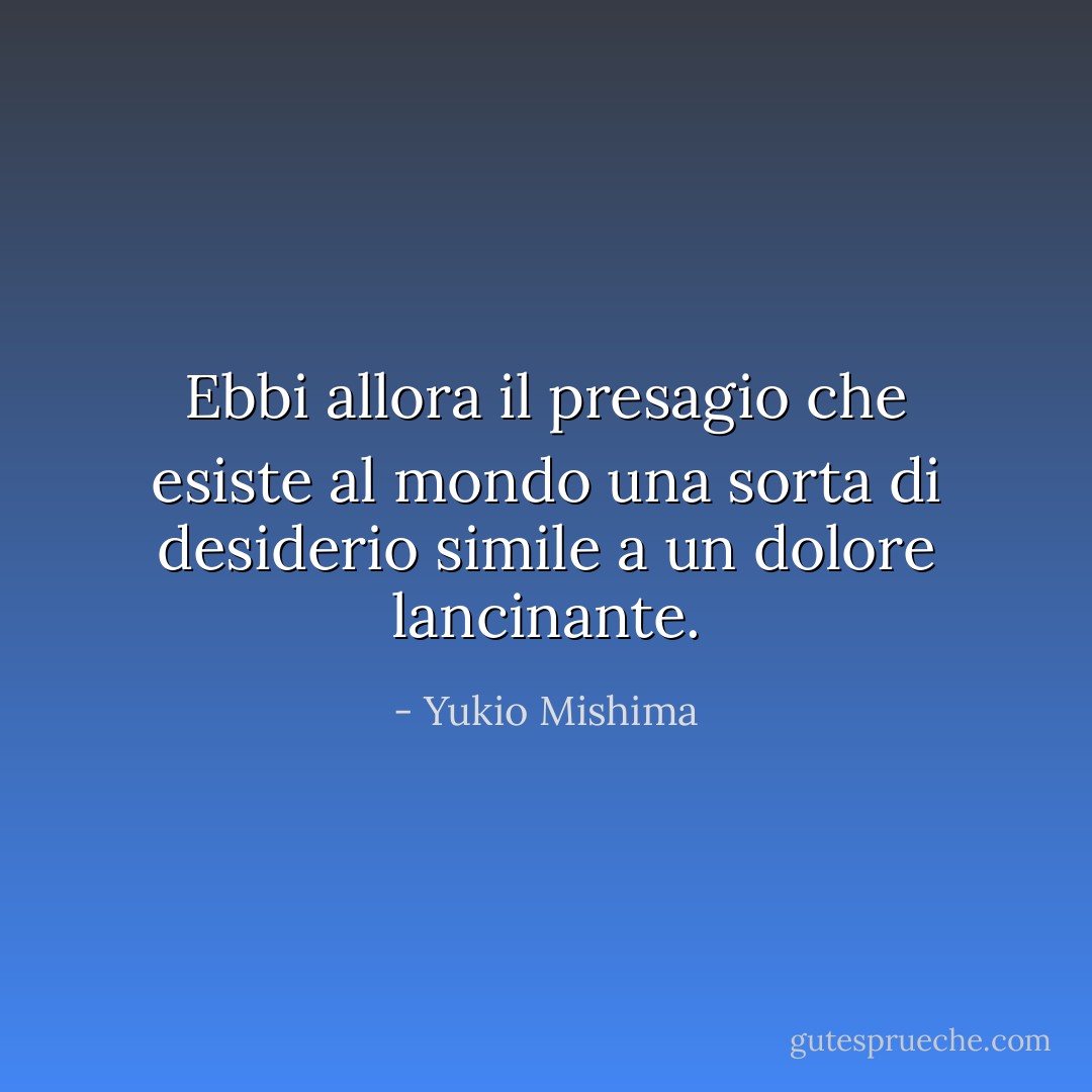 Ebbi allora il presagio che esiste al mondo una sorta di desiderio simile a un dolore lancinante. - Yukio Mishima