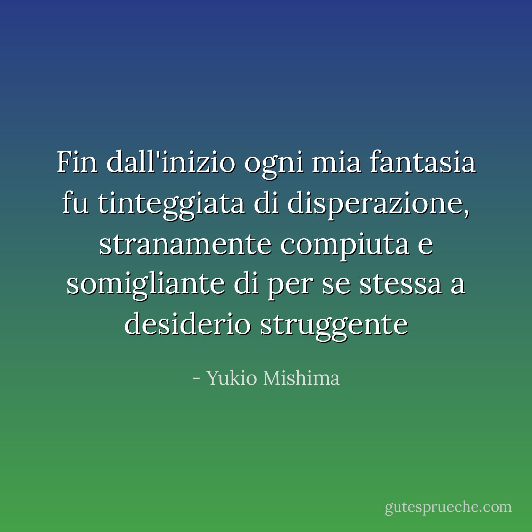 Fin dall'inizio ogni mia fantasia fu tinteggiata di disperazione, stranamente compiuta e somigliante di per se stessa a desiderio struggente - Yukio Mishima