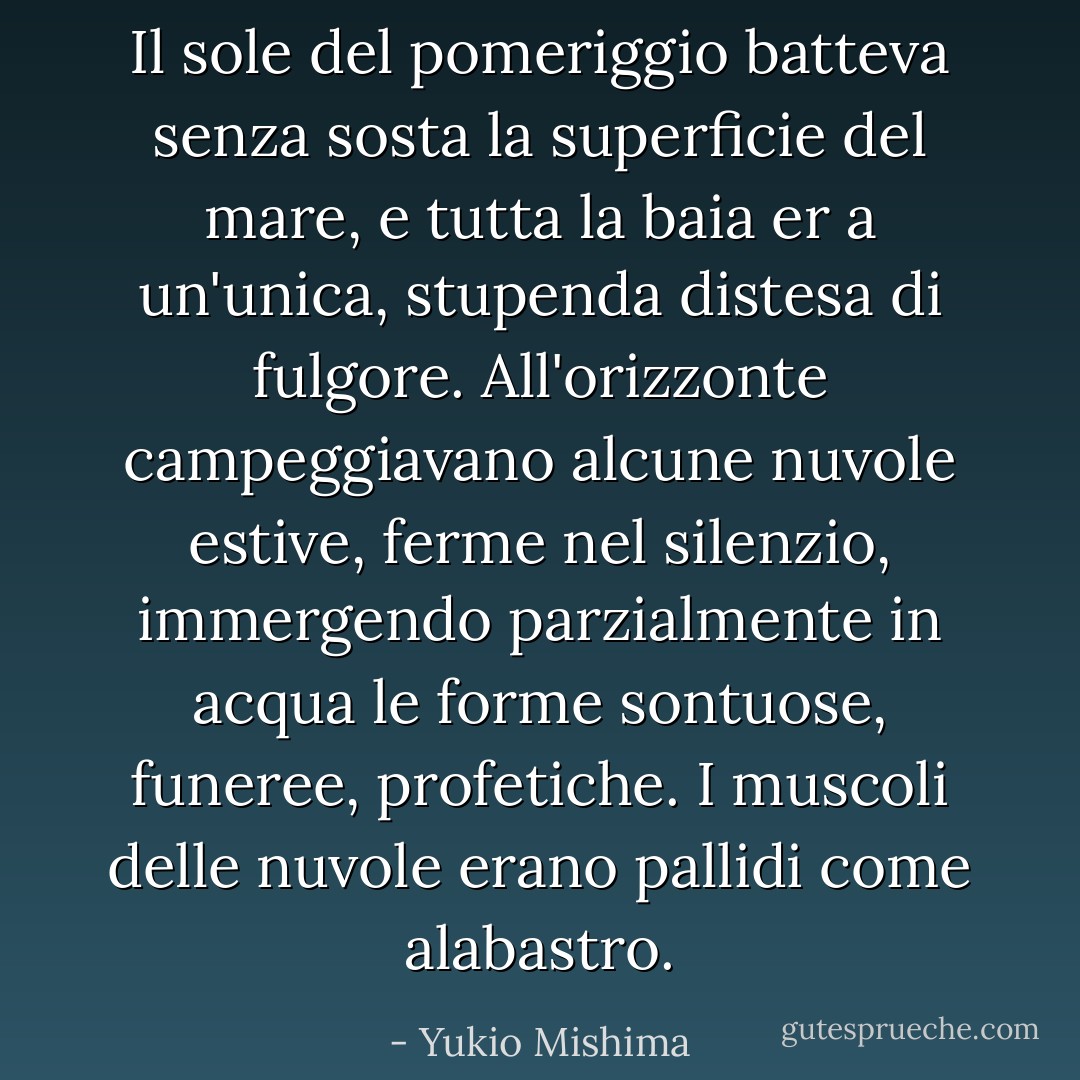 Il sole del pomeriggio batteva senza sosta la superficie del mare, e tutta la baia er a un'unica, stupenda distesa di fulgore. All'orizzonte campeggiavano alcune nuvole estive, ferme nel silenzio, immergendo parzialmente in acqua le forme sontuose, funeree, profetiche. I muscoli delle nuvole erano pallidi come alabastro. - Yukio Mishima