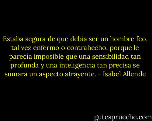 Estaba segura de que debía ser un hombre feo, tal vez enfermo o contrahecho, porque le parecía imposible que una sensibilidad tan profunda y una inteligencia tan precisa se sumara un aspecto atrayente. - Isabel Allende
