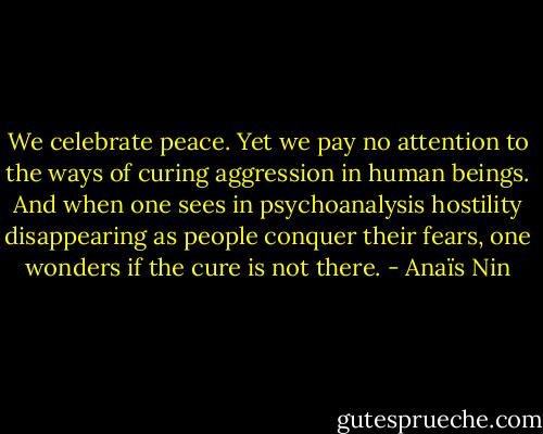 We celebrate peace. Yet we pay no attention to the ways of curing aggression in human beings. And when one sees in psychoanalysis hostility disappearing as people conquer their fears, one wonders if the cure is not there. - Anaïs Nin