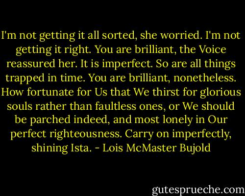 I'm not getting it all sorted, she worried. I'm not getting it right.<br />You are brilliant, the Voice reassured her.<br />It is imperfect.<br />So are all things trapped in time. You are brilliant, nonetheless. How fortunate for Us that We thirst for glorious souls rather than faultless ones, or We should be parched indeed, and most lonely in Our perfect righteousness. Carry on imperfectly, shining Ista. - Lois McMaster Bujold